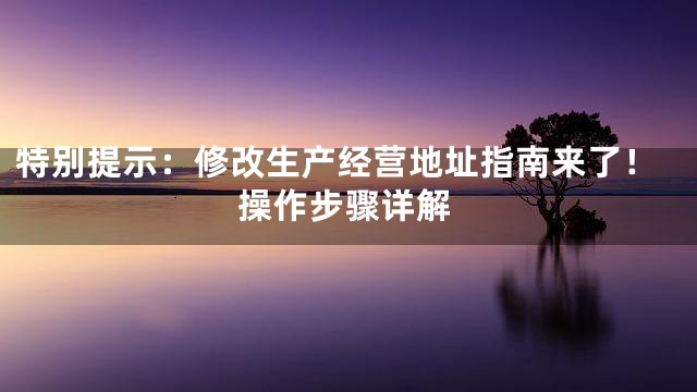 特别提示：修改生产经营地址指南来了！操作步骤详解