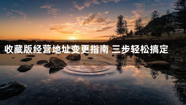 收藏版经营地址变更指南 三步轻松搞定