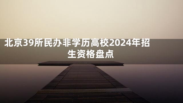 北京39所民办非学历高校2024年招生资格盘点