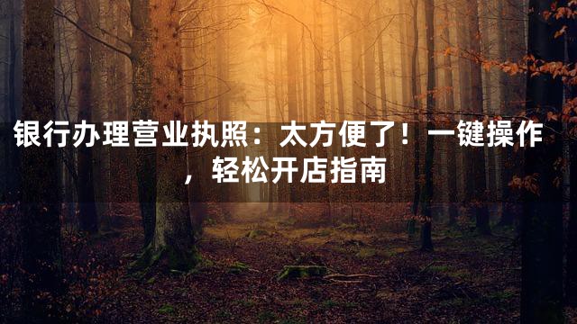 银行办理营业执照：太方便了！一键操作，轻松开店指南
