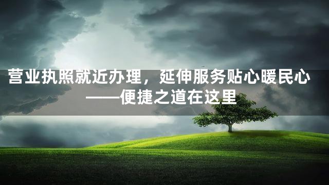营业执照就近办理，延伸服务贴心暖民心——便捷之道在这里