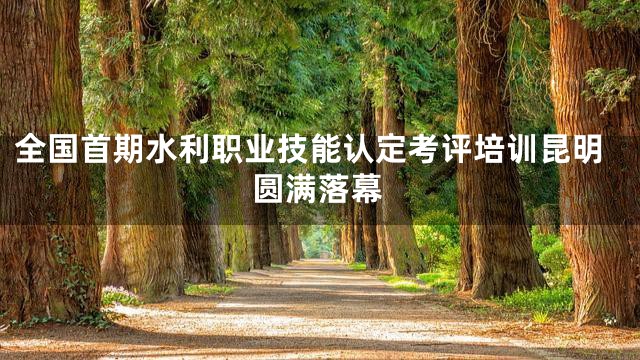 全国首期水利职业技能认定考评培训昆明圆满落幕