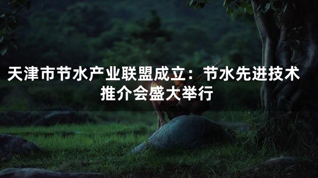 天津市节水产业联盟成立：节水先进技术推介会盛大举行