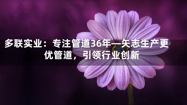多联实业：专注管道36年—矢志生产更优管道，引领行业创新