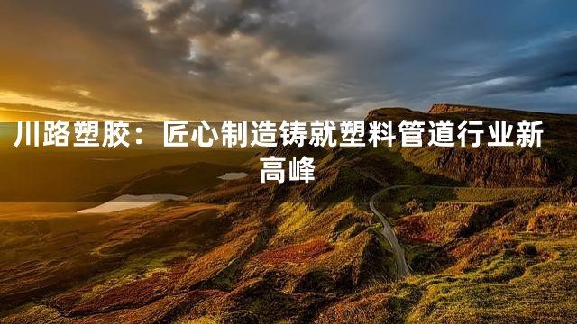 川路塑胶：匠心制造铸就塑料管道行业新高峰