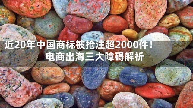 近20年中国商标被抢注超2000件！电商出海三大障碍解析