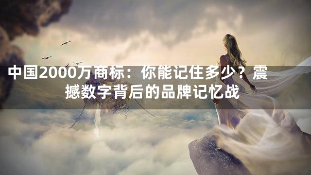 中国2000万商标：你能记住多少？震撼数字背后的品牌记忆战