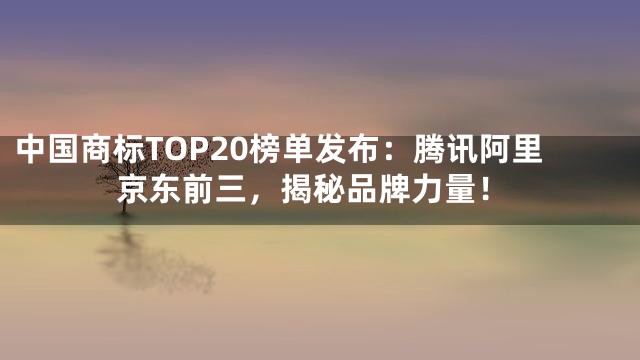 中国商标TOP20榜单发布：腾讯阿里京东前三，揭秘品牌力量！