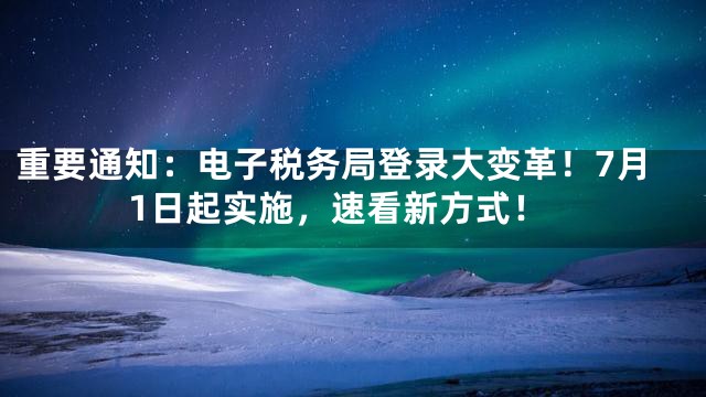 重要通知：电子税务局登录大变革！7月1日起实施，速看新方式！