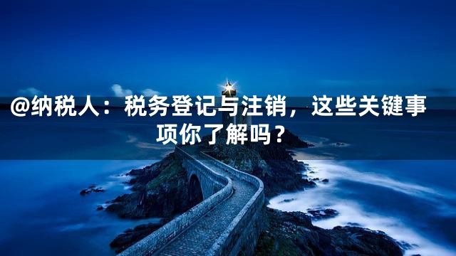 @纳税人：税务登记与注销，这些关键事项你了解吗？