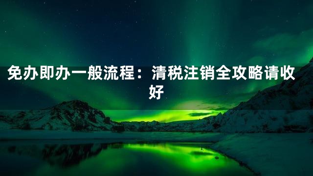 免办即办一般流程：清税注销全攻略请收好