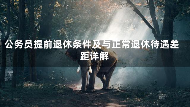 公务员提前退休条件及与正常退休待遇差距详解