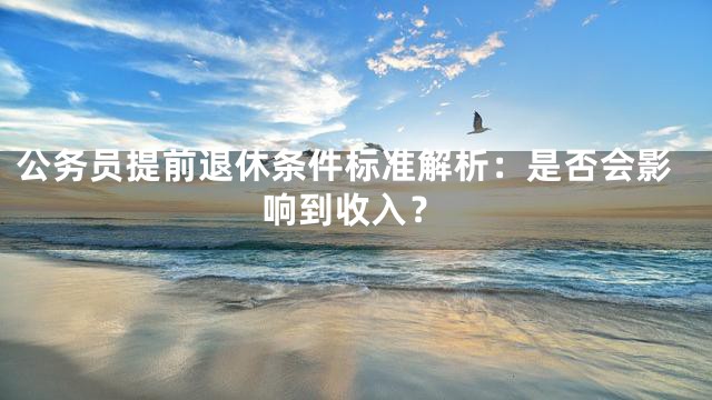 公务员提前退休条件标准解析：是否会影响到收入？