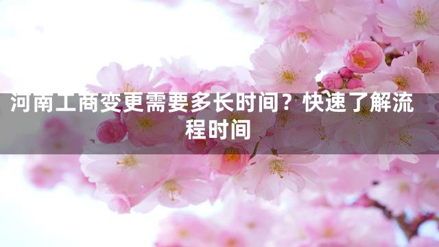 河南工商变更需要多长时间？快速了解流程时间