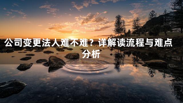 公司变更法人难不难？详解读流程与难点分析
