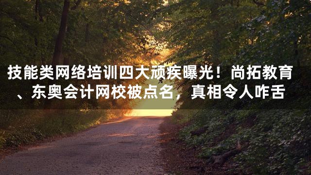 技能类网络培训四大顽疾曝光！尚拓教育、东奥会计网校被点名，真相令人咋舌