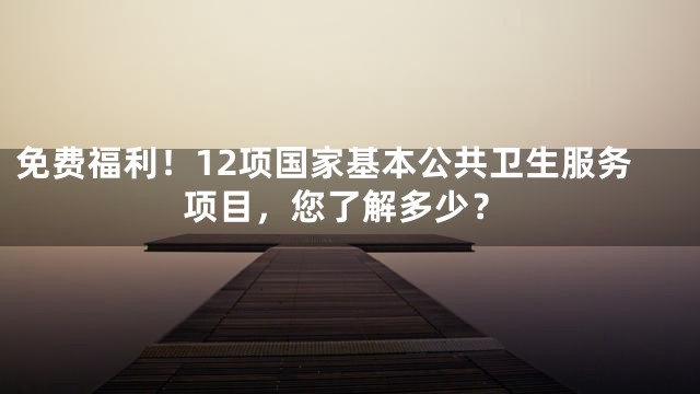 免费福利！12项国家基本公共卫生服务项目，您了解多少？