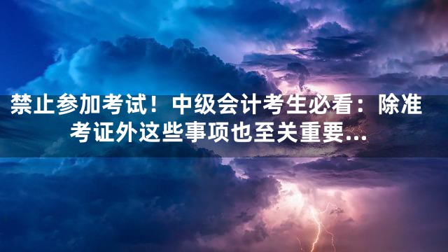 禁止参加考试！中级会计考生必看：除准考证外这些事项也至关重要…