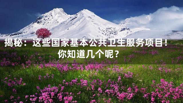 揭秘：这些国家基本公共卫生服务项目！你知道几个呢？