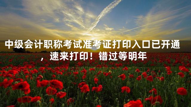 中级会计职称考试准考证打印入口已开通，速来打印！错过等明年