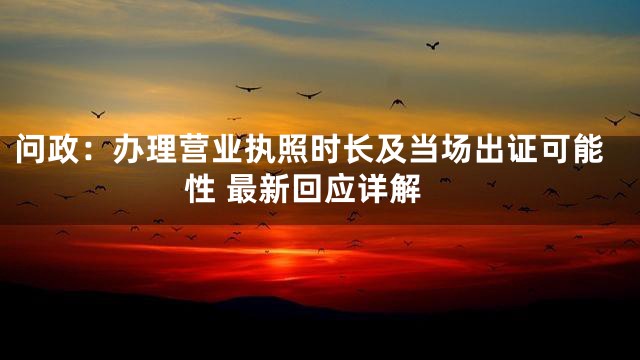 问政：办理营业执照时长及当场出证可能性 最新回应详解