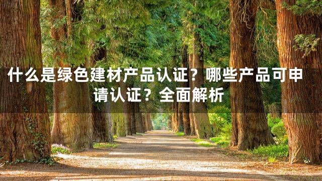 什么是绿色建材产品认证？哪些产品可申请认证？全面解析