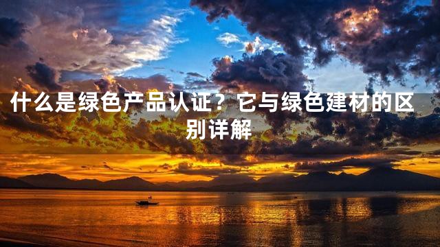 什么是绿色产品认证？它与绿色建材的区别详解