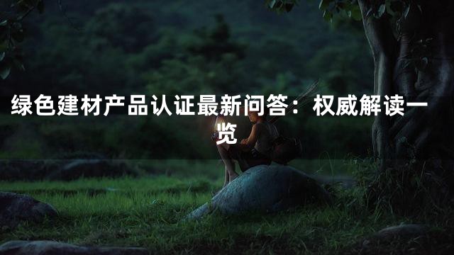 绿色建材产品认证最新问答：权威解读一览