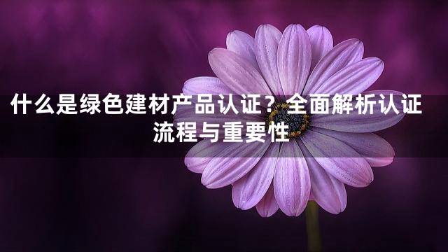 什么是绿色建材产品认证？全面解析认证流程与重要性