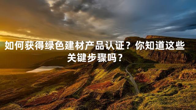 如何获得绿色建材产品认证？你知道这些关键步骤吗？