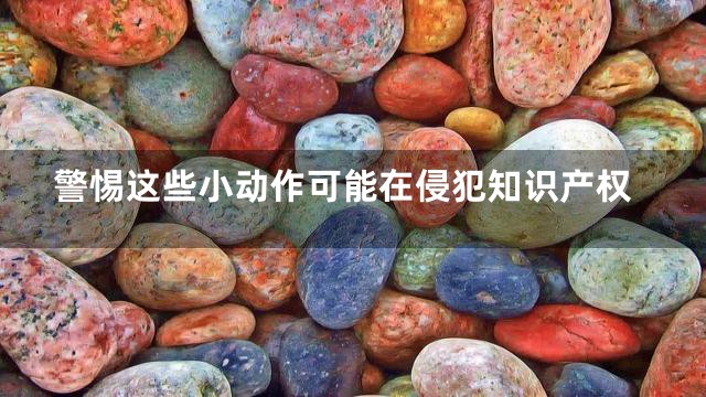 警惕这些小动作可能在侵犯知识产权