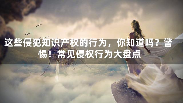 这些侵犯知识产权的行为，你知道吗？警惕！常见侵权行为大盘点