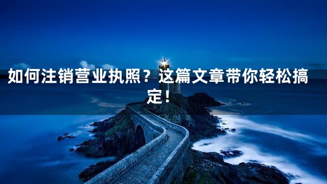 如何注销营业执照？这篇文章带你轻松搞定！