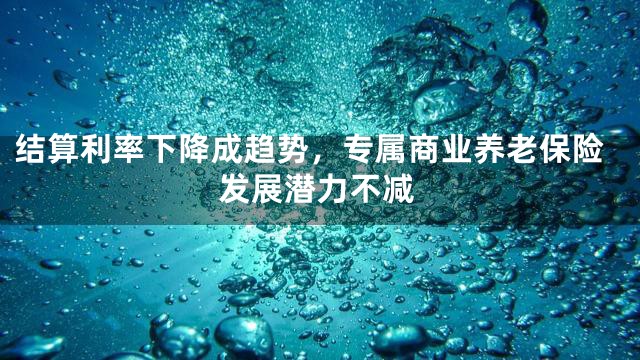 结算利率下降成趋势，专属商业养老保险发展潜力不减