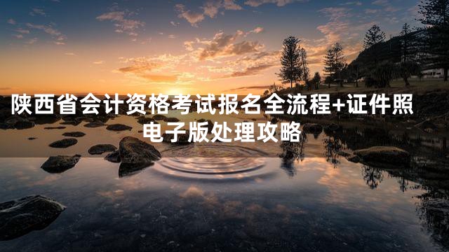 陕西省会计资格考试报名全流程+证件照电子版处理攻略