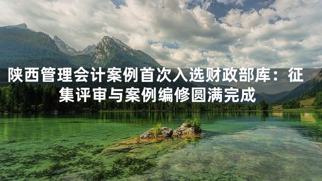 陕西管理会计案例首次入选财政部库：征集评审与案例编修圆满完成
