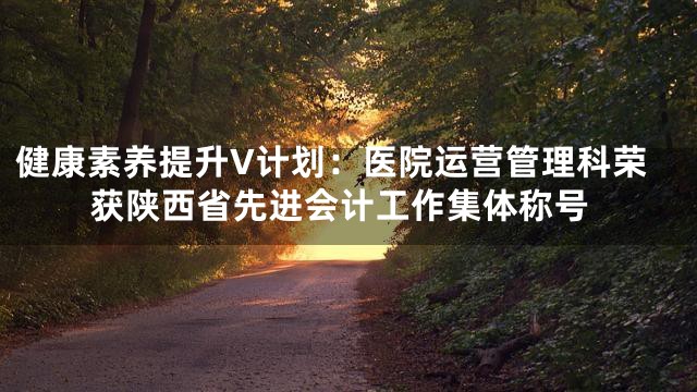 健康素养提升V计划：医院运营管理科荣获陕西省先进会计工作集体称号