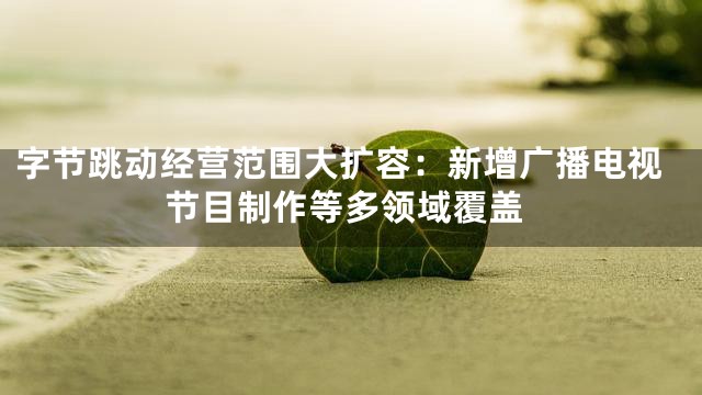 字节跳动经营范围大扩容：新增广播电视节目制作等多领域覆盖