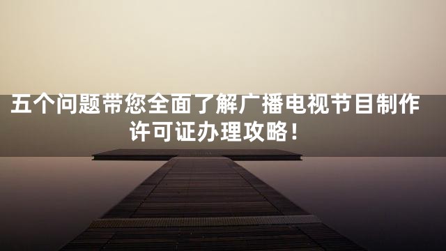 五个问题带您全面了解广播电视节目制作许可证办理攻略！