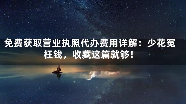 免费获取营业执照代办费用详解：少花冤枉钱，收藏这篇就够！