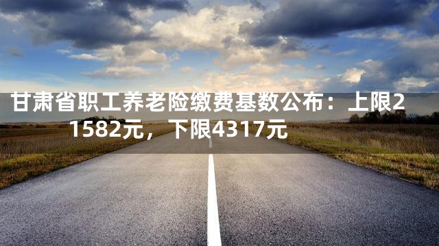 甘肃省职工养老险缴费基数公布：上限21582元，下限4317元
