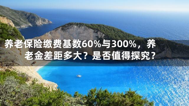 养老保险缴费基数60%与300%，养老金差距多大？是否值得探究？