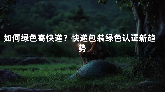 如何绿色寄快递？快递包装绿色认证新趋势