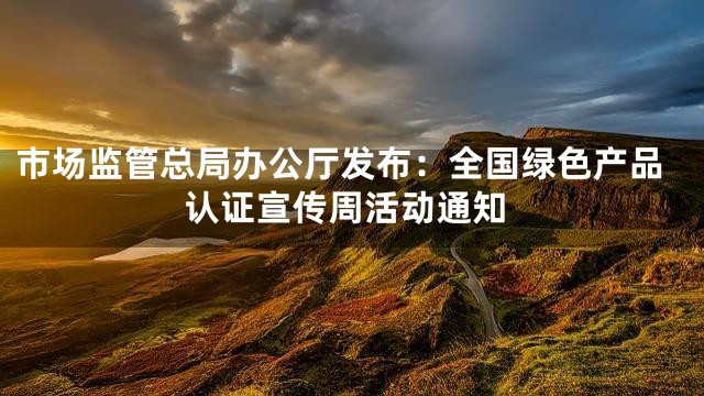 市场监管总局办公厅发布：全国绿色产品认证宣传周活动通知