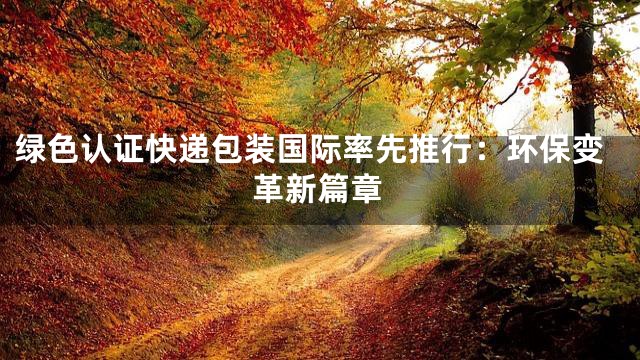 绿色认证快递包装国际率先推行：环保变革新篇章