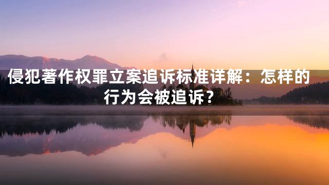 侵犯著作权罪立案追诉标准详解：怎样的行为会被追诉？