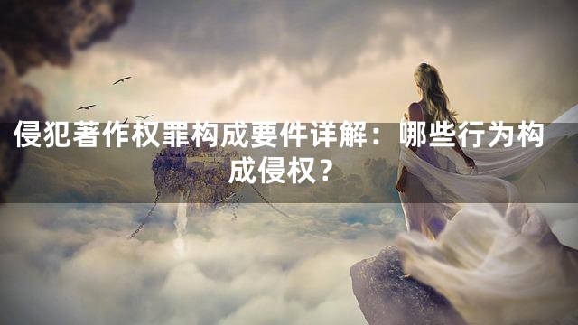 侵犯著作权罪构成要件详解：哪些行为构成侵权？