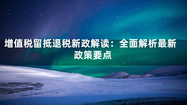 增值税留抵退税新政解读：全面解析最新政策要点