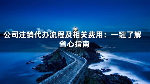 公司注销代办流程及相关费用：一键了解省心指南