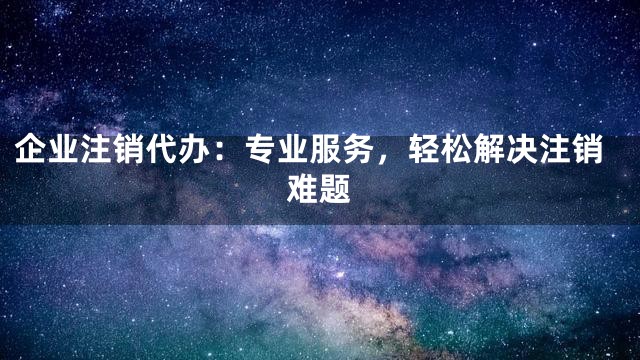 企业注销代办：专业服务，轻松解决注销难题
